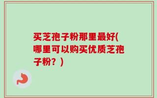 买芝孢子粉那里最好(哪里可以购买优质芝孢子粉？)
