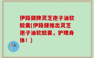 伊路健牌灵芝孢子油软胶囊(伊路健推出灵芝孢子油软胶囊，护理身体！)