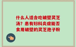 什么人适合吃破壁灵芝汤？患有妇科炎症能否食用破壁的灵芝孢子粉