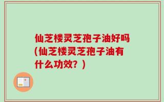 仙芝楼灵芝孢子油好吗(仙芝楼灵芝孢子油有什么功效？)