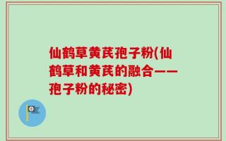 仙鹤草黄芪孢子粉(仙鹤草和黄芪的融合——孢子粉的秘密)
