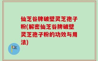 仙芝谷牌破壁灵芝孢子粉(解密仙芝谷牌破壁灵芝孢子粉的功效与用法)
