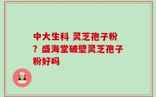 中大生科 灵芝孢子粉？盛海堂破壁灵芝孢子粉好吗