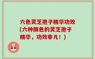 六色灵芝孢子精华功效(六种颜色的灵芝孢子精华，功效非凡！)