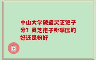中山大学破壁灵芝饱子分？灵芝孢子粉碾压的好还是粉好