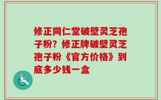 修正同仁堂破壁灵芝孢子粉？修正牌破壁灵芝孢子粉《官方价格》到底多少钱一盒
