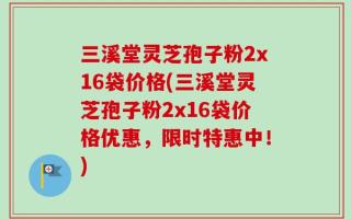 三溪堂灵芝孢子粉2x16袋价格(三溪堂灵芝孢子粉2x16袋价格优惠，限时特惠中！)