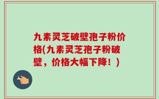 九素灵芝破壁孢子粉价格(九素灵芝孢子粉破壁，价格大幅下降！)