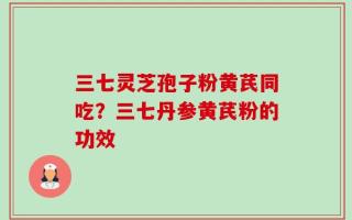 三七灵芝孢子粉黄芪同吃？三七丹参黄芪粉的功效