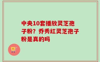 中央10套播放灵芝孢子粉？乔秀红灵芝孢子粉是真的吗