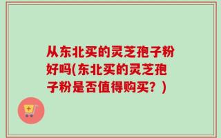 从东北买的灵芝孢子粉好吗(东北买的灵芝孢子粉是否值得购买？)