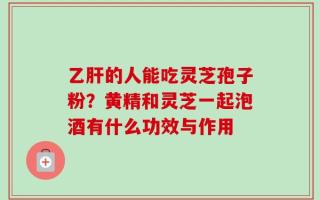 乙肝的人能吃灵芝孢子粉？黄精和灵芝一起泡酒有什么功效与作用