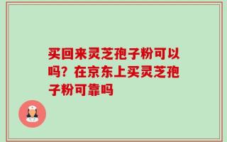 买回来灵芝孢子粉可以吗？在京东上买灵芝孢子粉可靠吗