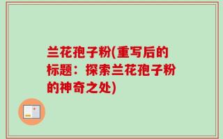 兰花孢子粉(重写后的标题：探索兰花孢子粉的神奇之处)