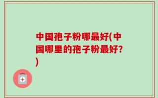 中国孢子粉哪最好(中国哪里的孢子粉最好？)