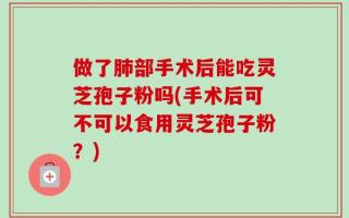做了肺部手术后能吃灵芝孢子粉吗(手术后可不可以食用灵芝孢子粉？)
