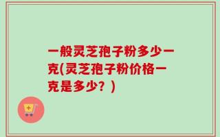 一般灵芝孢子粉多少一克(灵芝孢子粉价格一克是多少？)