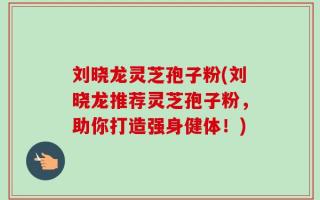 刘晓龙灵芝孢子粉(刘晓龙推荐灵芝孢子粉，助你打造强身健体！)