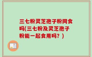 三七粉灵芝孢子粉同食吗(三七粉及灵芝孢子粉能一起食用吗？)