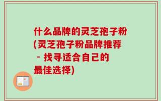 什么品牌的灵芝孢子粉(灵芝孢子粉品牌推荐 - 找寻适合自己的最佳选择)