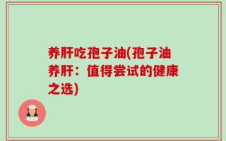 养肝吃孢子油(孢子油养肝：值得尝试的健康之选)