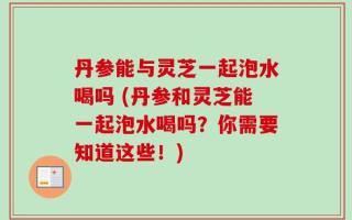 丹参能与灵芝一起泡水喝吗 (丹参和灵芝能一起泡水喝吗？你需要知道这些！)
