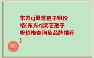 东方cj灵芝孢子粉价格(东方cj灵芝孢子粉价格查询及品牌推荐)