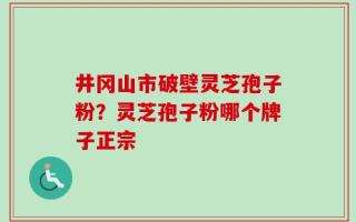 井冈山市破壁灵芝孢子粉？灵芝孢子粉哪个牌子正宗