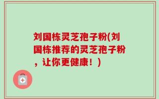 刘国栋灵芝孢子粉(刘国栋推荐的灵芝孢子粉，让你更健康！)