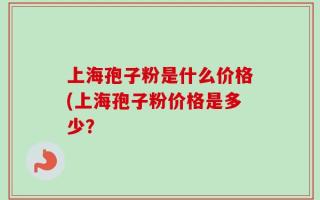 上海孢子粉是什么价格(上海孢子粉价格是多少？