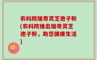 农科院瑞奇灵芝孢子粉(农科院推出瑞奇灵芝孢子粉，助您健康生活)