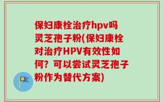 保妇康栓治疗hpv吗灵芝孢子粉(保妇康栓对治疗HPV有效性如何？可以尝试灵芝孢子粉作为替代方案)