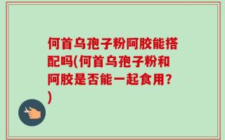 何首乌孢子粉阿胶能搭配吗(何首乌孢子粉和阿胶是否能一起食用？)