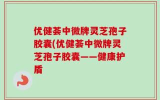 优健荟中微牌灵芝孢子胶囊(优健荟中微牌灵芝孢子胶囊——健康护盾
