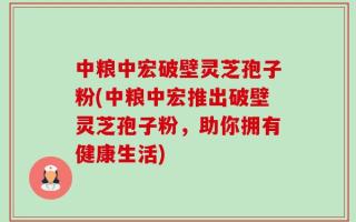 中粮中宏破壁灵芝孢子粉(中粮中宏推出破壁灵芝孢子粉，助你拥有健康生活)