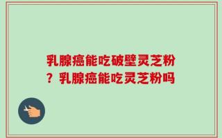 乳腺癌能吃破壁灵芝粉？乳腺癌能吃灵芝粉吗