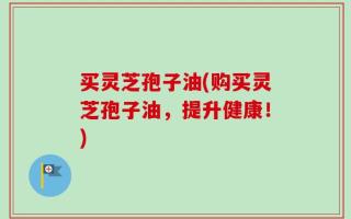 买灵芝孢子油(购买灵芝孢子油，提升健康！)