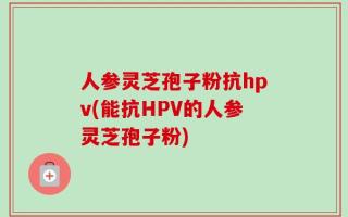 人参灵芝孢子粉抗hpv(能抗HPV的人参灵芝孢子粉)