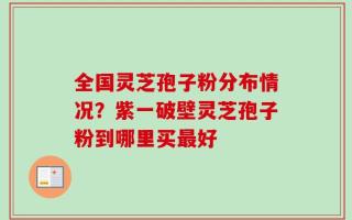 全国灵芝孢子粉分布情况？紫一破壁灵芝孢子粉到哪里买最好