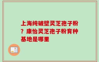 上海纯破壁灵芝孢子粉？康怡灵芝孢子粉育种基地是哪里