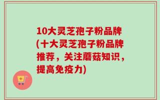 10大灵芝孢子粉品牌(十大灵芝孢子粉品牌推荐，关注蘑菇知识，提高免疫力)