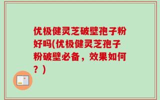 优极健灵芝破壁孢子粉好吗(优极健灵芝孢子粉破壁必备，效果如何？)