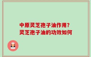 中原灵芝孢子油作用？灵芝孢子油的功效如何