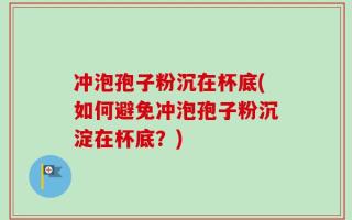 冲泡孢子粉沉在杯底(如何避免冲泡孢子粉沉淀在杯底？)