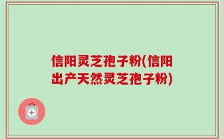 信阳灵芝孢子粉(信阳出产天然灵芝孢子粉)