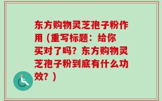 东方购物灵芝孢子粉作用 (重写标题：给你买对了吗？东方购物灵芝孢子粉到底有什么功效？)