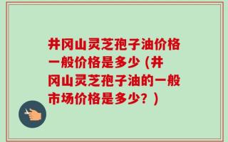 井冈山灵芝孢子油价格一般价格是多少 (井冈山灵芝孢子油的一般市场价格是多少？)