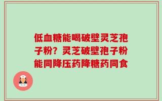 低血糖能喝破壁灵芝孢子粉？灵芝破壁孢子粉能同降压药降糖药同食