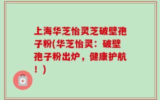 上海华芝怡灵芝破壁孢子粉(华芝怡灵：破壁孢子粉出炉，健康护航！)