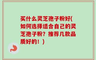 买什么灵芝孢子粉好(如何选择适合自己的灵芝孢子粉？推荐几款品质好的！)